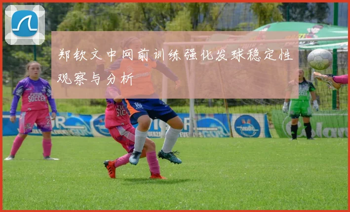 郑钦文中网前训练强化发球稳定性观察与分析