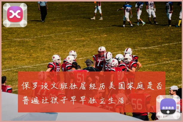 保罗谈文班独居经历美国家庭是否普遍让孩子早早独立生活