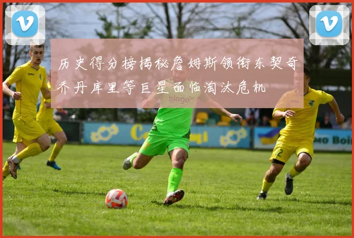 历史得分榜揭秘詹姆斯领衔东契奇乔丹库里等巨星面临淘汰危机