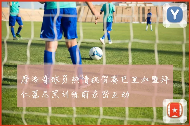 摩洛哥球员热情祝贺赛巴里加盟拜仁慕尼黑训练前亲密互动