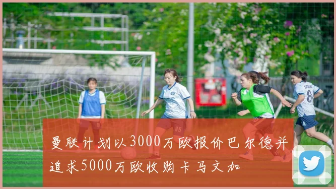 曼联计划以3000万欧报价巴尔德并追求5000万欧收购卡马文加