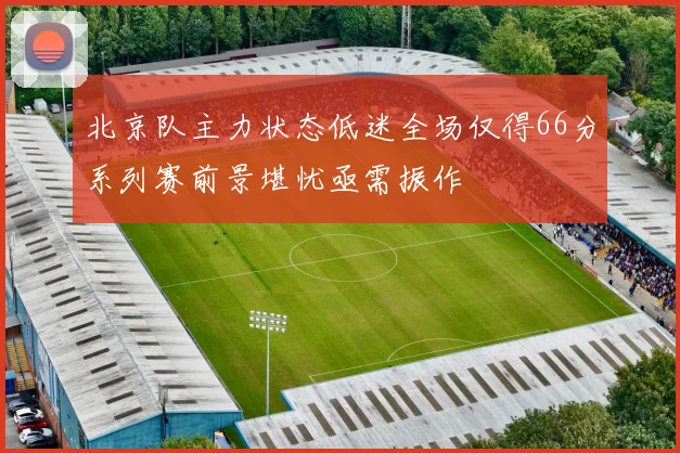 北京队主力状态低迷全场仅得66分系列赛前景堪忧亟需振作