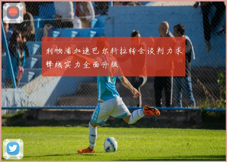利物浦加速巴尔科拉转会谈判力求锋线实力全面升级