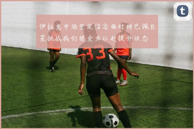 伊拉克中场坚定信念面对姆巴佩巨星挑战我们将全力以赴提升状态