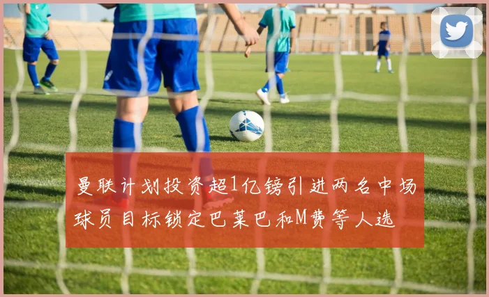 曼联计划投资超1亿镑引进两名中场球员目标锁定巴莱巴和M费等人选