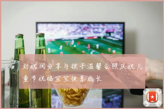刘祝润分享与孩子温馨合照庆祝儿童节祝福宝宝快乐成长