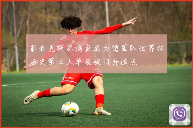 菲利克斯恩梅查成为德国队世界杯历史第三人单场破门并造点