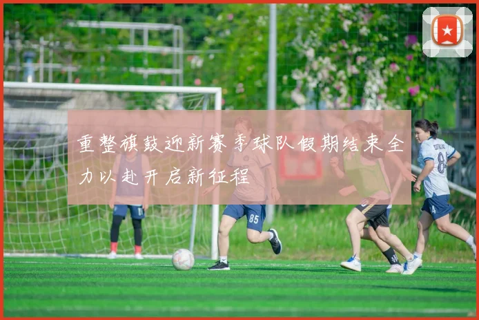 重整旗鼓迎新赛季球队假期结束全力以赴开启新征程