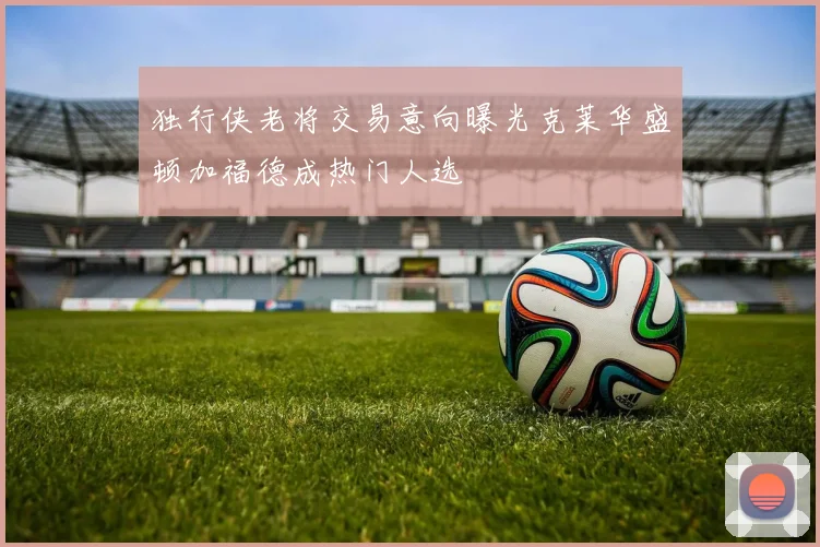 独行侠老将交易意向曝光克莱华盛顿加福德成热门人选