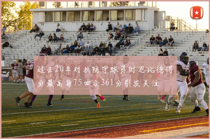 过去20年对抗防守球员时恩比德得分最高每75回合361分引发关注
