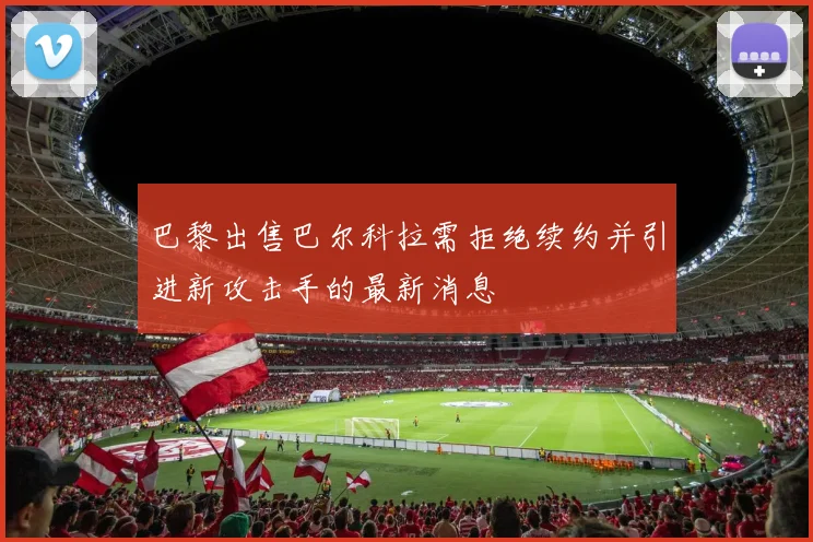 巴黎出售巴尔科拉需拒绝续约并引进新攻击手的最新消息
