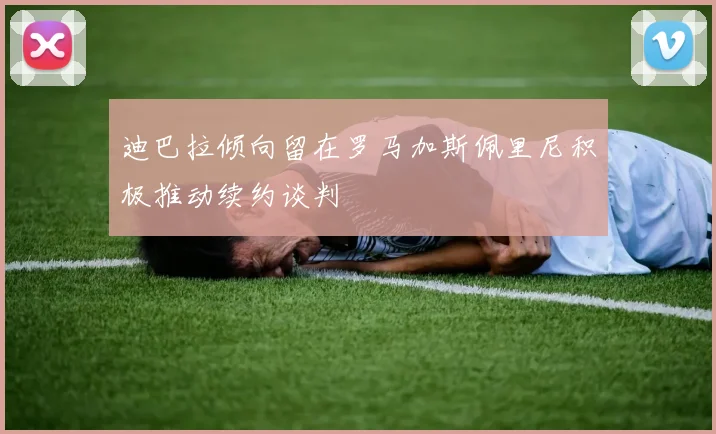 迪巴拉倾向留在罗马加斯佩里尼积极推动续约谈判