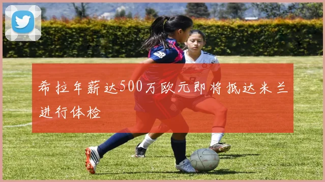 希拉年薪达500万欧元即将抵达米兰进行体检