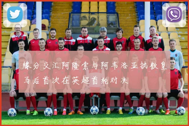 缘分交汇阿隆索与阿韦洛亚执教皇马后首次在英超首轮对决