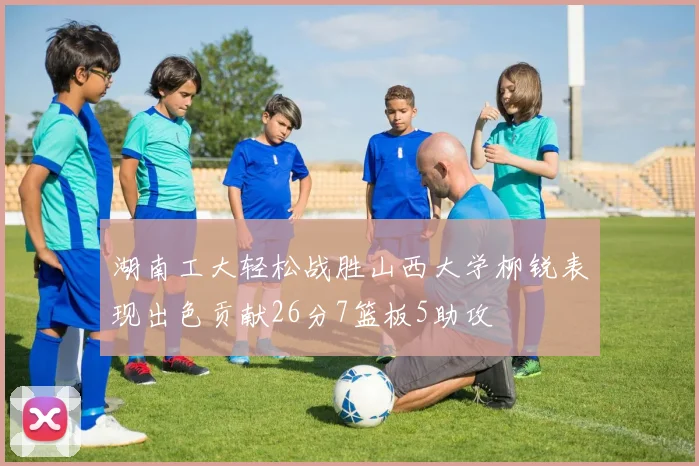 湖南工大轻松战胜山西大学柳锐表现出色贡献26分7篮板5助攻