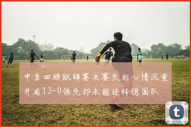 申京回顾欧锦赛决赛失利心情沉重开局13-0领先却未能逆转德国队