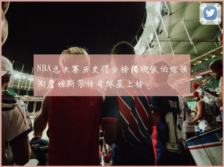 NBA总决赛历史得分榜揭晓张伯伦领衔詹姆斯等传奇球星上榜