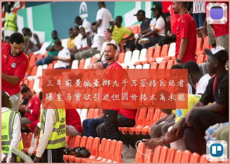 三年前曼城豪掷九千万签格瓦记者曝皇马曾欲引进但因价格太高未能成行