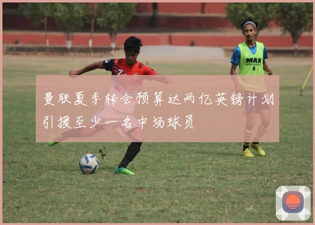 曼联夏季转会预算达两亿英镑计划引援至少一名中场球员