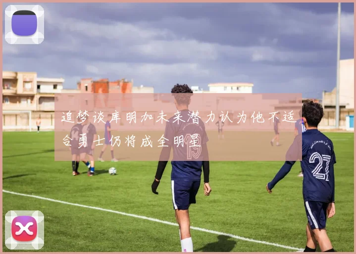 追梦谈库明加未来潜力认为他不适合勇士仍将成全明星