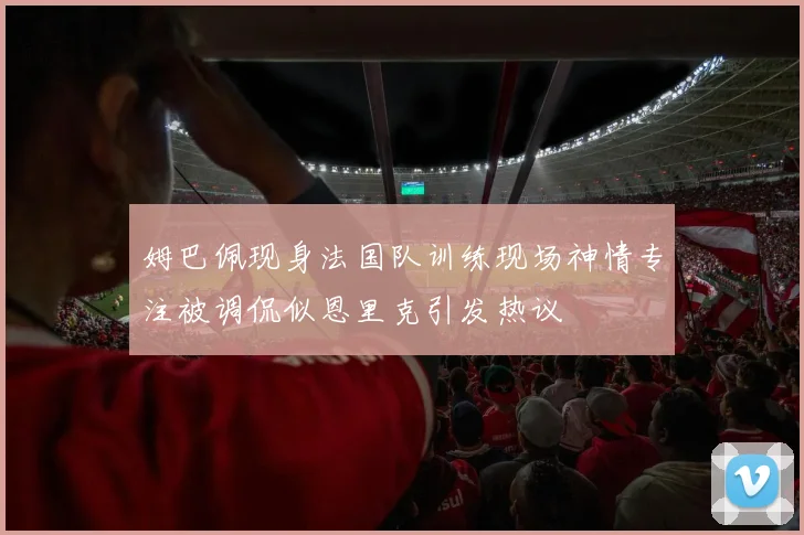 姆巴佩现身法国队训练现场神情专注被调侃似恩里克引发热议